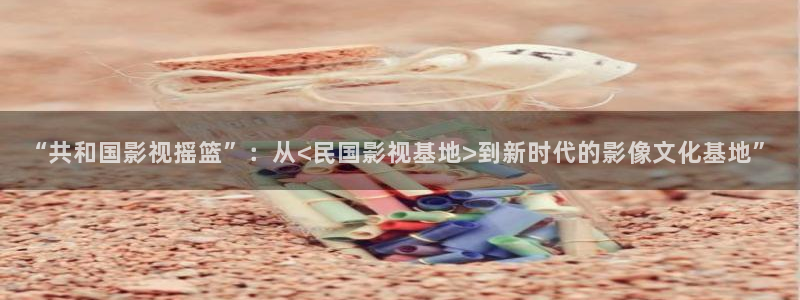 人人干电影：“共和国影视摇篮”：从<民国影视基地>到新时代的影像文化基地”